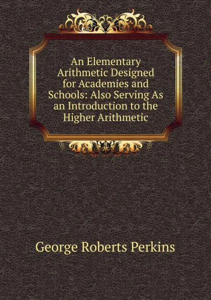 Обложка книги An Elementary Arithmetic Designed for Academies and Schools: Also Serving As an Introduction to the Higher Arithmetic, George Roberts Perkins