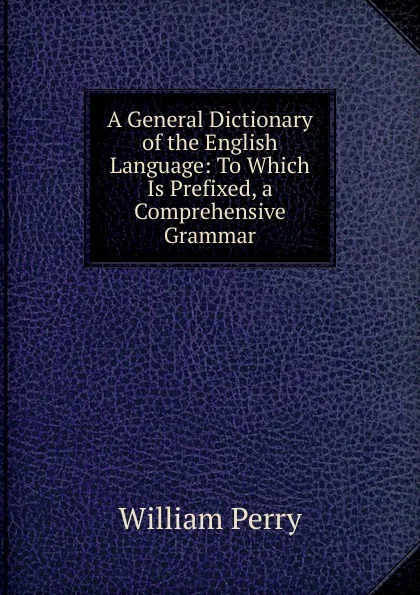 Обложка книги A General Dictionary of the English Language: To Which Is Prefixed, a Comprehensive Grammar, William Perry