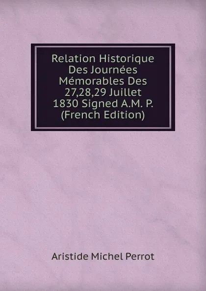 Обложка книги Relation Historique Des Journees Memorables Des 27,28,29 Juillet 1830 Signed A.M. P. (French Edition), Aristide Michel Perrot