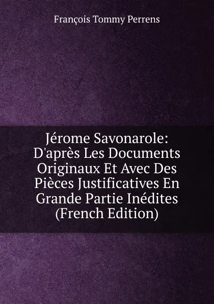 Обложка книги Jerome Savonarole: D.apres Les Documents Originaux Et Avec Des Pieces Justificatives En Grande Partie Inedites (French Edition), François Tommy Perrens