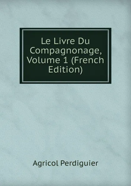 Обложка книги Le Livre Du Compagnonage, Volume 1 (French Edition), Agricol Perdiguier