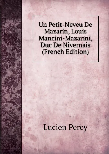 Обложка книги Un Petit-Neveu De Mazarin, Louis Mancini-Mazarini, Duc De Nivernais (French Edition), Lucien Perey