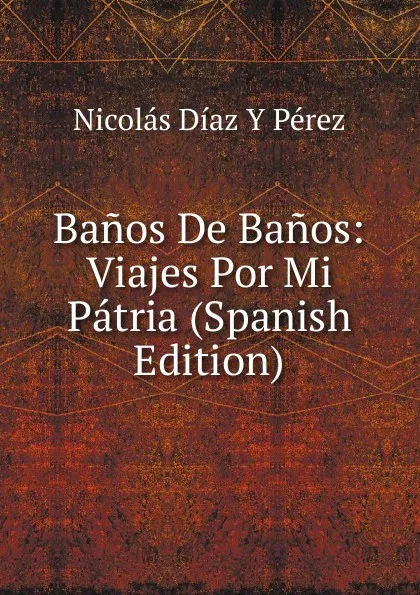 Обложка книги Banos De Banos: Viajes Por Mi Patria (Spanish Edition), Nicolás Díaz Y Pérez