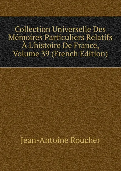 Обложка книги Collection Universelle Des Memoires Particuliers Relatifs A L.histoire De France, Volume 39 (French Edition), Jean-Antoine Roucher