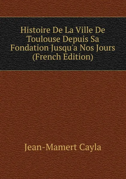 Обложка книги Histoire De La Ville De Toulouse Depuis Sa Fondation Jusqu.a Nos Jours (French Edition), Jean-Mamert Cayla