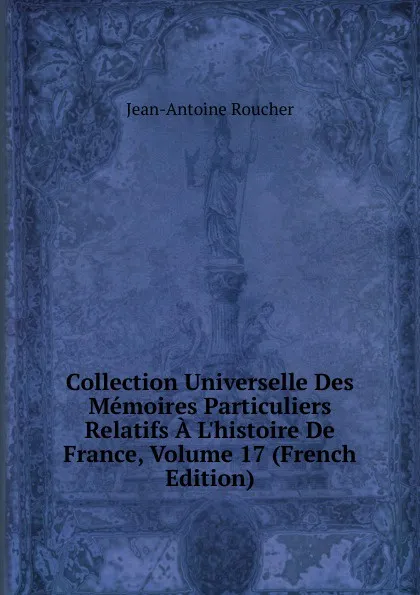 Обложка книги Collection Universelle Des Memoires Particuliers Relatifs A L.histoire De France, Volume 17 (French Edition), Jean-Antoine Roucher