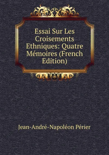 Обложка книги Essai Sur Les Croisements Ethniques: Quatre Memoires (French Edition), Jean-André-Napoléon Périer