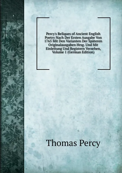 Обложка книги Percy.s Reliques of Ancient English Poetry Nach Der Ersten Ausgabe Von 1765 Mit Den Varianten Der Spateren Originalausgaben Hrsg. Und Mit Einleitung Und Registern Versehen, Volume 1 (German Edition), Thomas Percy