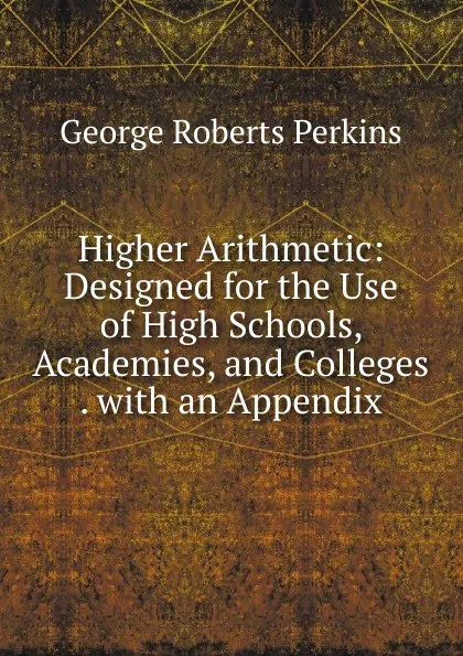 Обложка книги Higher Arithmetic: Designed for the Use of High Schools, Academies, and Colleges . with an Appendix, George Roberts Perkins