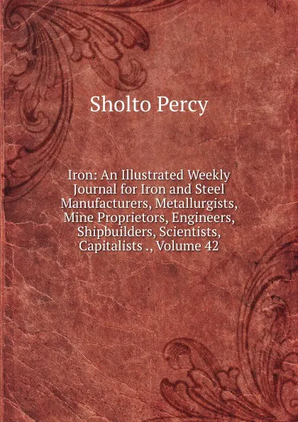 Обложка книги Iron: An Illustrated Weekly Journal for Iron and Steel Manufacturers, Metallurgists, Mine Proprietors, Engineers, Shipbuilders, Scientists, Capitalists ., Volume 42, Sholto Percy