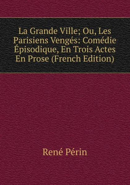 Обложка книги La Grande Ville; Ou, Les Parisiens Venges: Comedie Episodique, En Trois Actes En Prose (French Edition), René Périn