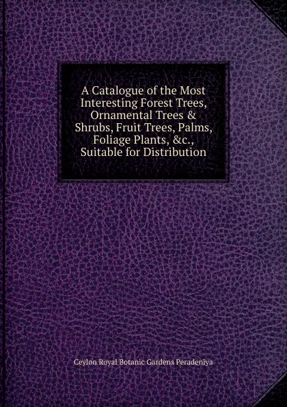 Обложка книги A Catalogue of the Most Interesting Forest Trees, Ornamental Trees . Shrubs, Fruit Trees, Palms, Foliage Plants, .c., Suitable for Distribution, Ceylon Royal Botanic Gardens Peradeniya