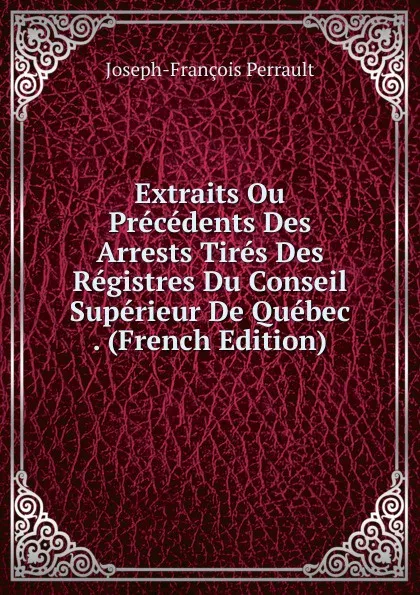 Обложка книги Extraits Ou Precedents Des Arrests Tires Des Registres Du Conseil Superieur De Quebec . (French Edition), Joseph-François Perrault