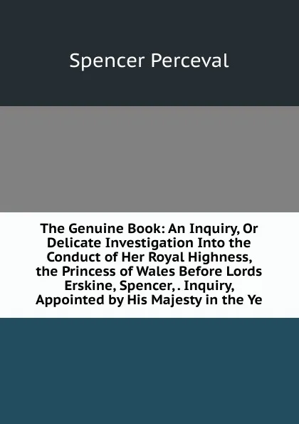 Обложка книги The Genuine Book: An Inquiry, Or Delicate Investigation Into the Conduct of Her Royal Highness, the Princess of Wales Before Lords Erskine, Spencer, . Inquiry, Appointed by His Majesty in the Ye, Spencer Perceval