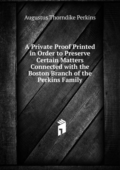 Обложка книги A Private Proof Printed in Order to Preserve Certain Matters Connected with the Boston Branch of the Perkins Family, Augustus Thorndike Perkins