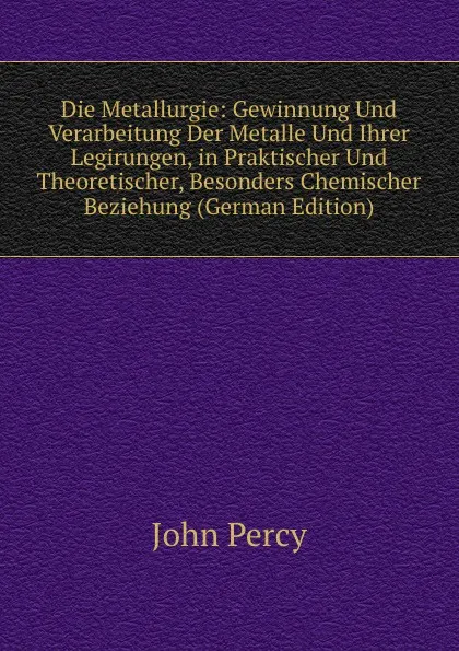 Обложка книги Die Metallurgie: Gewinnung Und Verarbeitung Der Metalle Und Ihrer Legirungen, in Praktischer Und Theoretischer, Besonders Chemischer Beziehung (German Edition), John Percy