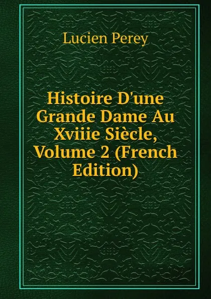 Обложка книги Histoire D.une Grande Dame Au Xviiie Siecle, Volume 2 (French Edition), Lucien Perey