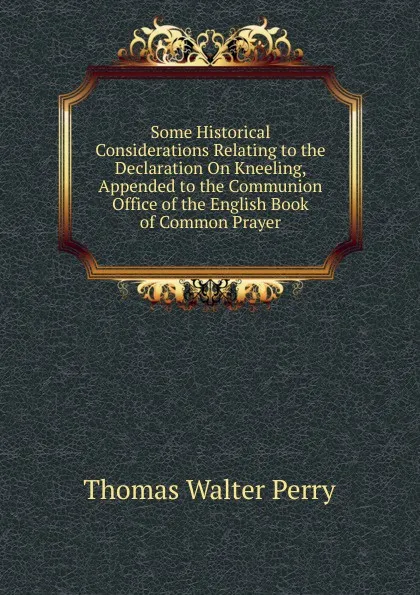 Обложка книги Some Historical Considerations Relating to the Declaration On Kneeling, Appended to the Communion Office of the English Book of Common Prayer, Thomas Walter Perry