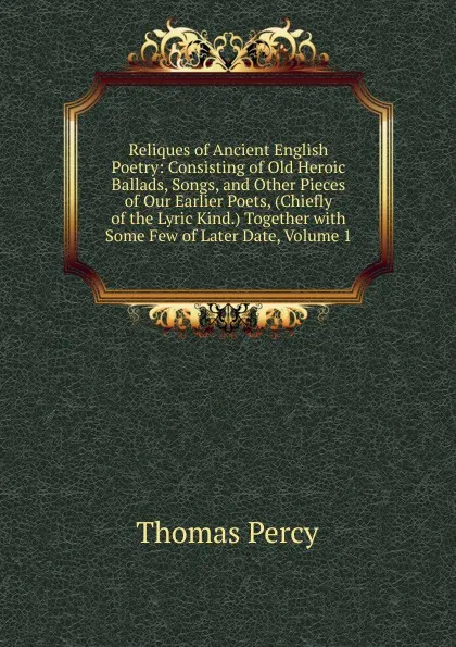 Обложка книги Reliques of Ancient English Poetry: Consisting of Old Heroic Ballads, Songs, and Other Pieces of Our Earlier Poets, (Chiefly of the Lyric Kind.) Together with Some Few of Later Date, Volume 1, Thomas Percy