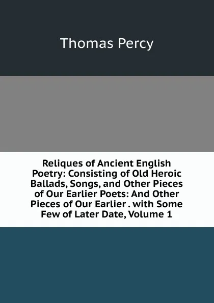 Обложка книги Reliques of Ancient English Poetry: Consisting of Old Heroic Ballads, Songs, and Other Pieces of Our Earlier Poets: And Other Pieces of Our Earlier . with Some Few of Later Date, Volume 1, Thomas Percy