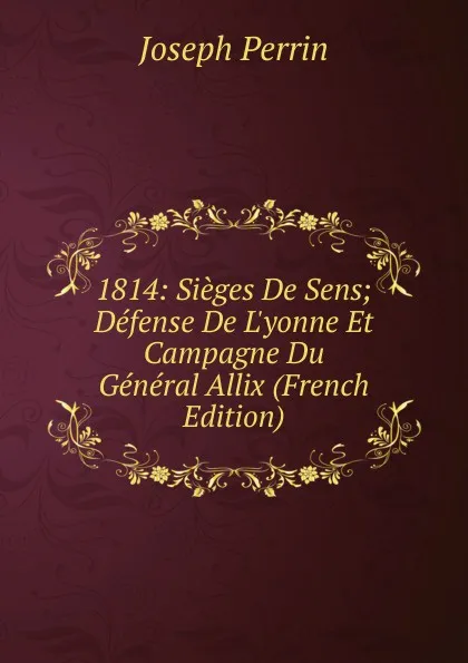 Обложка книги 1814: Sieges De Sens; Defense De L.yonne Et Campagne Du General Allix (French Edition), Joseph Perrin