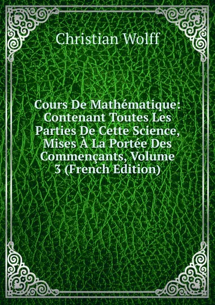 Обложка книги Cours De Mathematique: Contenant Toutes Les Parties De Cette Science, Mises A La Portee Des Commencants, Volume 3 (French Edition), Christian Wolff