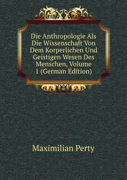 Обложка книги Die Anthropologie Als Die Wissenschaft Von Dem Korperlichen Und Geistigen Wesen Des Menschen, Volume 1 (German Edition), Maximilian Perty