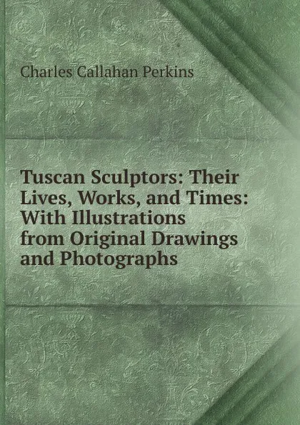 Обложка книги Tuscan Sculptors: Their Lives, Works, and Times: With Illustrations from Original Drawings and Photographs, Charles Callahan Perkins