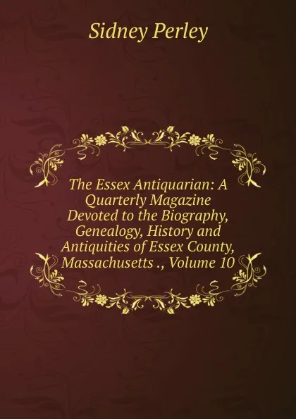 Обложка книги The Essex Antiquarian: A Quarterly Magazine Devoted to the Biography, Genealogy, History and Antiquities of Essex County, Massachusetts ., Volume 10, Sidney Perley