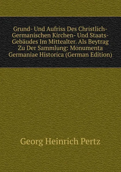 Обложка книги Grund- Und Aufriss Des Christlich-Germanischen Kirchen- Und Staats-Gebaudes Im Mittealter. Als Beytrag Zu Der Sammlung: Monumenta Germaniae Historica (German Edition), Georg Heinrich Pertz