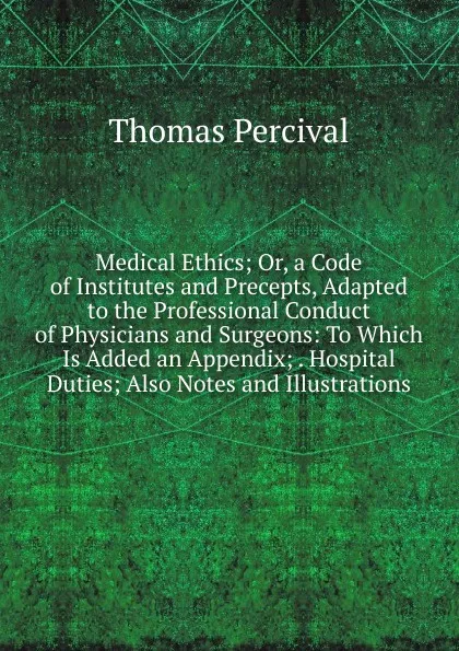 Обложка книги Medical Ethics; Or, a Code of Institutes and Precepts, Adapted to the Professional Conduct of Physicians and Surgeons: To Which Is Added an Appendix; . Hospital Duties; Also Notes and Illustrations, Thomas Percival