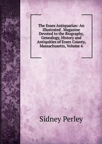 Обложка книги The Essex Antiquarian: An Illustrated . Magazine Devoted to the Biography, Genealogy, History and Antiquities of Essex County, Massachusetts, Volume 6, Sidney Perley