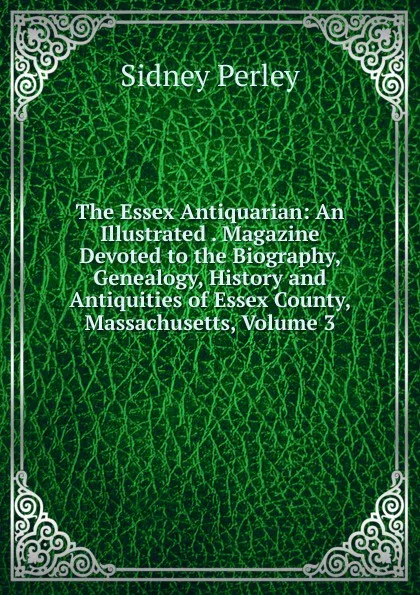 Обложка книги The Essex Antiquarian: An Illustrated . Magazine Devoted to the Biography, Genealogy, History and Antiquities of Essex County, Massachusetts, Volume 3, Sidney Perley