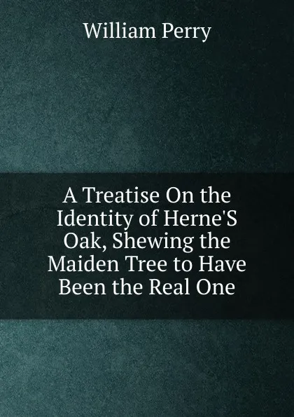 Обложка книги A Treatise On the Identity of Herne.S Oak, Shewing the Maiden Tree to Have Been the Real One, William Perry