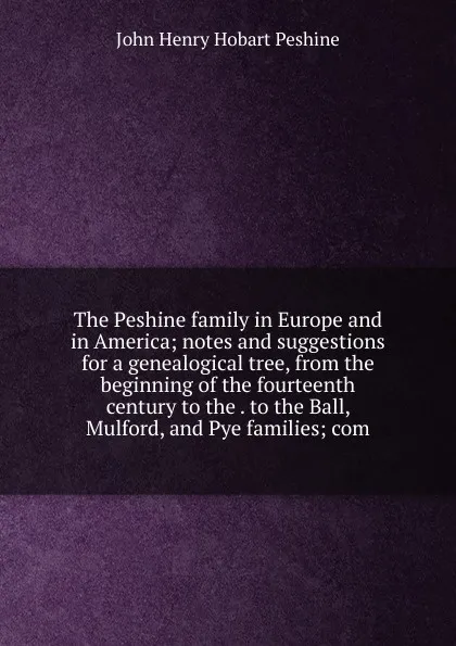 Обложка книги The Peshine family in Europe and in America; notes and suggestions for a genealogical tree, from the beginning of the fourteenth century to the . to the Ball, Mulford, and Pye families; com, John Henry Hobart Peshine