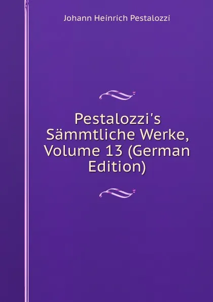 Обложка книги Pestalozzi.s Sammtliche Werke, Volume 13 (German Edition), Johann Heinrich Pestalozzi