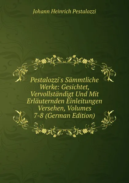 Обложка книги Pestalozzi.s Sammtliche Werke: Gesichtet, Vervollstandigt Und Mit Erlauternden Einleitungen Versehen, Volumes 7-8 (German Edition), Johann Heinrich Pestalozzi