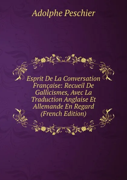 Обложка книги Esprit De La Conversation Francaise: Recueil De Gallicismes, Avec La Traduction Anglaise Et Allemande En Regard (French Edition), Adolphe Peschier