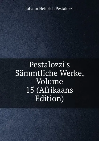 Обложка книги Pestalozzi.s Sammtliche Werke, Volume 15 (Afrikaans Edition), Johann Heinrich Pestalozzi