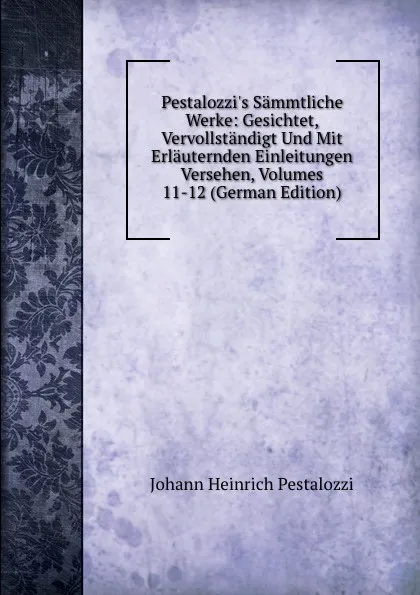 Обложка книги Pestalozzi.s Sammtliche Werke: Gesichtet, Vervollstandigt Und Mit Erlauternden Einleitungen Versehen, Volumes 11-12 (German Edition), Johann Heinrich Pestalozzi