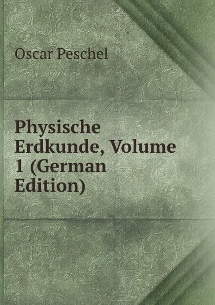 Обложка книги Physische Erdkunde, Volume 1 (German Edition), Oscar Peschel