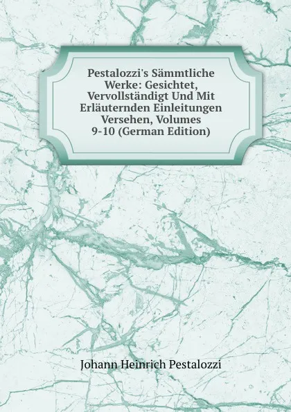 Обложка книги Pestalozzi.s Sammtliche Werke: Gesichtet, Vervollstandigt Und Mit Erlauternden Einleitungen Versehen, Volumes 9-10 (German Edition), Johann Heinrich Pestalozzi