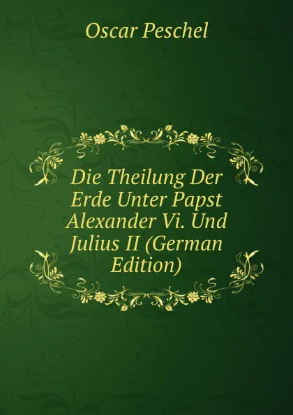 Обложка книги Die Theilung Der Erde Unter Papst Alexander Vi. Und Julius II (German Edition), Oscar Peschel