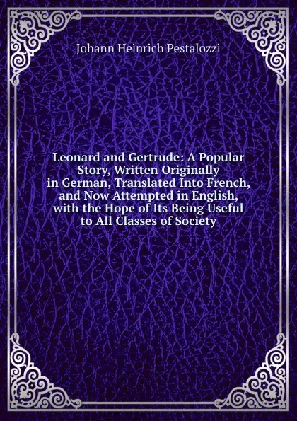 Обложка книги Leonard and Gertrude: A Popular Story, Written Originally in German, Translated Into French, and Now Attempted in English, with the Hope of Its Being Useful to All Classes of Society, Johann Heinrich Pestalozzi