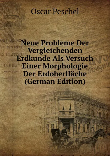 Обложка книги Neue Probleme Der Vergleichenden Erdkunde Als Versuch Einer Morphologie Der Erdoberflache (German Edition), Oscar Peschel