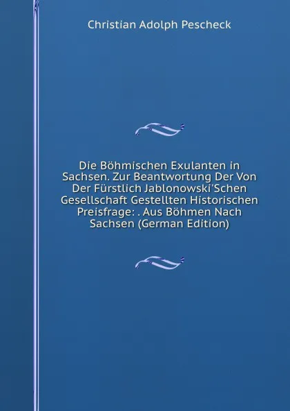 Обложка книги Die Bohmischen Exulanten in Sachsen. Zur Beantwortung Der Von Der Furstlich Jablonowski.Schen Gesellschaft Gestellten Historischen Preisfrage: . Aus Bohmen Nach Sachsen (German Edition), Christian Adolph Pescheck