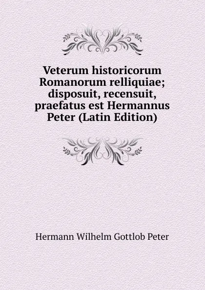 Обложка книги Veterum historicorum Romanorum relliquiae; disposuit, recensuit, praefatus est Hermannus Peter (Latin Edition), Hermann Wilhelm Gottlob Peter