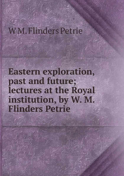 Обложка книги Eastern exploration, past and future; lectures at the Royal institution, by W. M. Flinders Petrie, W. M. Flinders Petrie