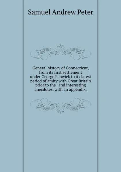 Обложка книги General history of Connecticut, from its first settlement under George Fenwick to its latest period of amity with Great Britain prior to the . and interesting anecdotes, with an appendix,, Samuel Andrew Peter