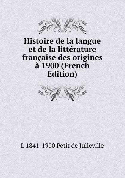 Обложка книги Histoire de la langue et de la litterature francaise des origines a 1900 (French Edition), L 1841-1900 Petit de Julleville